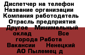 Диспетчер на телефон › Название организации ­ Компания-работодатель › Отрасль предприятия ­ Другое › Минимальный оклад ­ 17 000 - Все города Работа » Вакансии   . Ненецкий АО,Пылемец д.